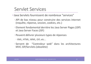 Servlet Services
• Java Servlets fournissent de nombreux “services”
◦ API de bas niveau pour construire des services internet
(requête, réponse, session, cookies, etc.)
◦ Element fondamental derrière les Java Server Pages (JSP)
et Java Server Faces (JSF)
◦ Peuvent délivrer plusieurs types de réponses
◦ XML, HTML, WML, GIF, etc...
◦ Servent de “Controleur web” dans les architectures
MVC JSP/Servlets (obsolète)
2022/2023 JAKARTA ENTREPRISE EDITION - SELMA BATTI ATTIA 62
 