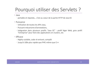 Pourquoi utiliser des Servlets ?
• Java
◦ portable et répandu… c’est au coeur de la partie HTTP de Java EE
• Puissance
◦ Utilisation de toutes les APIs Java,
◦ Puissant mécanisme d’annotations,
◦ Intégration dans plusieurs profils “Java EE” : profil léger Web, gros profil
“Entreprise” pour faire des applications en clusters, etc
• Efficace
◦ Highly scalable, code ré-entrant, compilé
◦ Jusqu’à 100x plus rapide que PHP, même que C++
2022/2023 JAKARTA ENTREPRISE EDITION - SELMA BATTI ATTIA 63
 
