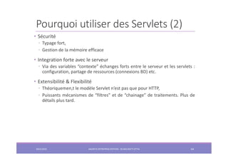 Pourquoi utiliser des Servlets (2)
• Sécurité
◦ Typage fort,
◦ Gestion de la mémoire efficace
• Integration forte avec le serveur
◦ Via des variables “contexte” échanges forts entre le serveur et les servlets :
configuration, partage de ressources (connexions BD) etc.
• Extensibilité & Flexibilité
◦ Théoriquemen,t le modèle Servlet n’est pas que pour HTTP,
◦ Puissants mécanismes de “filtres” et de “chainage” de traitements. Plus de
détails plus tard.
2022/2023 JAKARTA ENTREPRISE EDITION - SELMA BATTI ATTIA 64
 