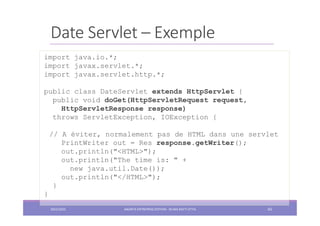 Date Servlet – Exemple
import java.io.*;
import javax.servlet.*;
import javax.servlet.http.*;
public class DateServlet extends HttpServlet {
public void doGet(HttpServletRequest request,
HttpServletResponse response)
throws ServletException, IOException {
// A éviter, normalement pas de HTML dans une servlet
PrintWriter out = Res response.getWriter();
out.println("<HTML>");
out.println("The time is: " +
new java.util.Date());
out.println("</HTML>");
}
}
2022/2023 JAKARTA ENTREPRISE EDITION - SELMA BATTI ATTIA 65
 