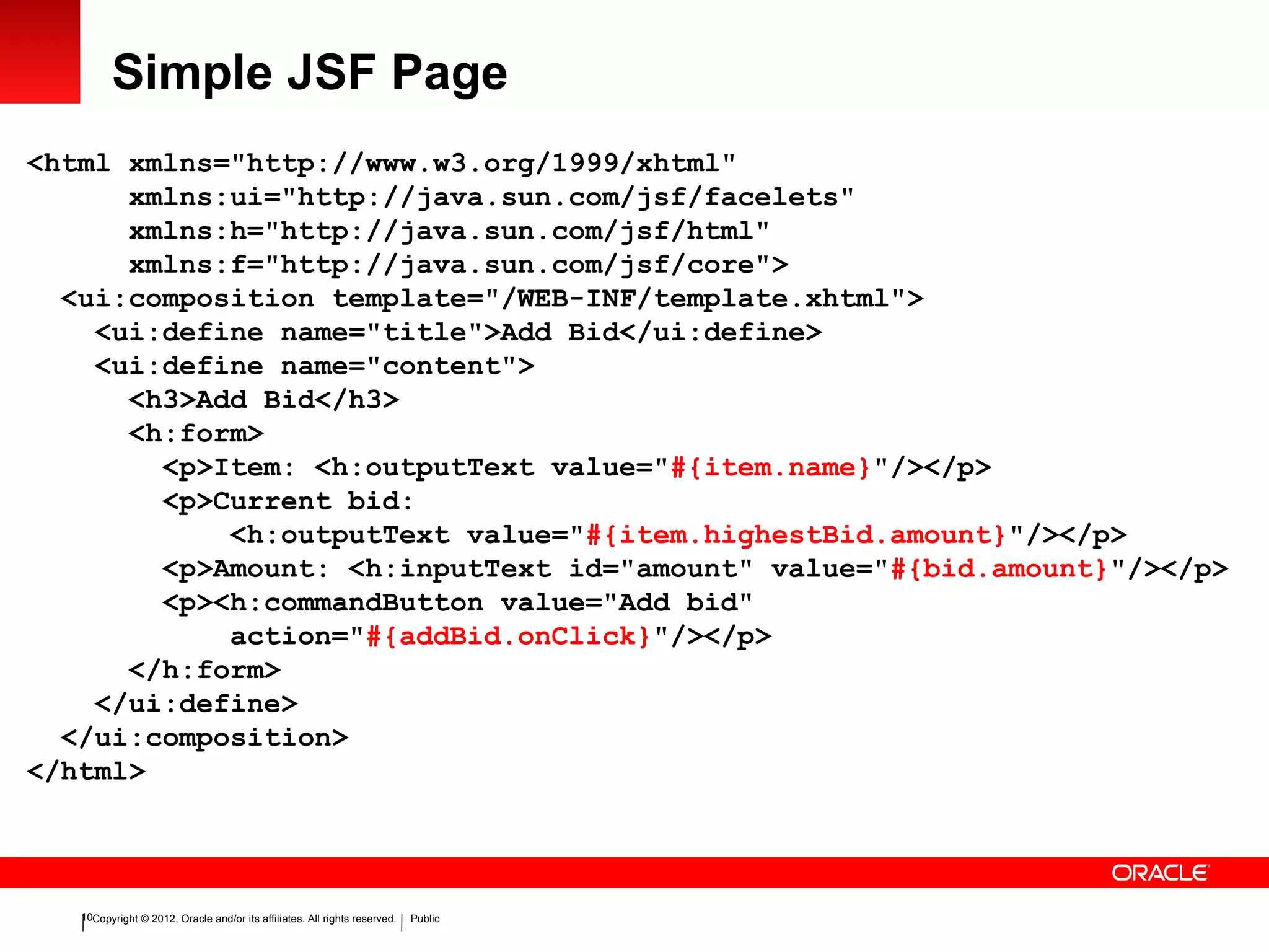 Copyright © 2012, Oracle and/or its affiliates. All rights reserved. Public10
Simple JSF Page
<html xmlns="http://www.w3.org/1999/xhtml"
xmlns:ui="http://java.sun.com/jsf/facelets"
xmlns:h="http://java.sun.com/jsf/html"
xmlns:f="http://java.sun.com/jsf/core">
<ui:composition template="/WEB-INF/template.xhtml">
<ui:define name="title">Add Bid</ui:define>
<ui:define name="content">
<h3>Add Bid</h3>
<h:form>
<p>Item: <h:outputText value="#{item.name}"/></p>
<p>Current bid:
<h:outputText value="#{item.highestBid.amount}"/></p>
<p>Amount: <h:inputText id="amount" value="#{bid.amount}"/></p>
<p><h:commandButton value="Add bid"
action="#{addBid.onClick}"/></p>
</h:form>
</ui:define>
</ui:composition>
</html>
 