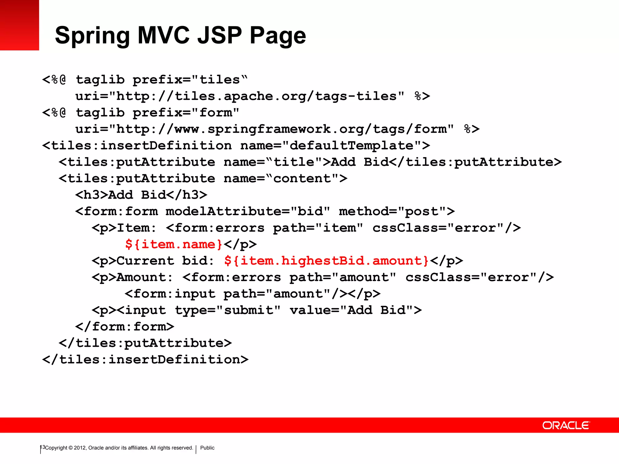 Copyright © 2012, Oracle and/or its affiliates. All rights reserved. Public13
Spring MVC JSP Page
<%@ taglib prefix="tiles“
uri="http://tiles.apache.org/tags-tiles" %>
<%@ taglib prefix="form"
uri="http://www.springframework.org/tags/form" %>
<tiles:insertDefinition name="defaultTemplate">
<tiles:putAttribute name=“title">Add Bid</tiles:putAttribute>
<tiles:putAttribute name=“content">
<h3>Add Bid</h3>
<form:form modelAttribute="bid" method="post">
<p>Item: <form:errors path="item" cssClass="error"/>
${item.name}</p>
<p>Current bid: ${item.highestBid.amount}</p>
<p>Amount: <form:errors path="amount" cssClass="error"/>
<form:input path="amount"/></p>
<p><input type="submit" value="Add Bid">
</form:form>
</tiles:putAttribute>
</tiles:insertDefinition>
 