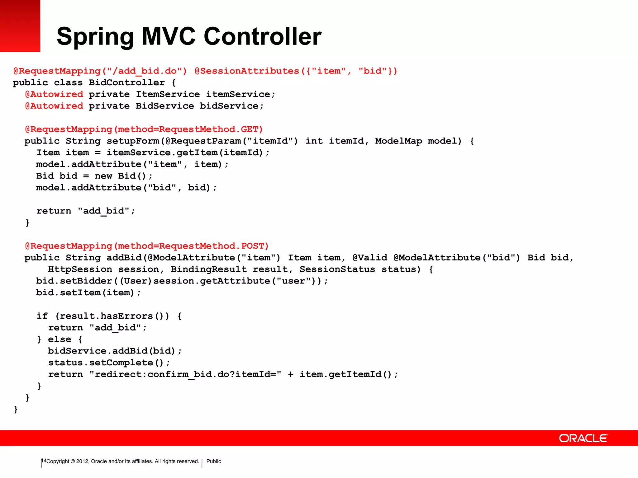 Copyright © 2012, Oracle and/or its affiliates. All rights reserved. Public14
Spring MVC Controller
@RequestMapping("/add_bid.do") @SessionAttributes({"item", "bid"})
public class BidController {
@Autowired private ItemService itemService;
@Autowired private BidService bidService;
@RequestMapping(method=RequestMethod.GET)
public String setupForm(@RequestParam("itemId") int itemId, ModelMap model) {
Item item = itemService.getItem(itemId);
model.addAttribute("item", item);
Bid bid = new Bid();
model.addAttribute("bid", bid);
return "add_bid";
}
@RequestMapping(method=RequestMethod.POST)
public String addBid(@ModelAttribute("item") Item item, @Valid @ModelAttribute("bid") Bid bid,
HttpSession session, BindingResult result, SessionStatus status) {
bid.setBidder((User)session.getAttribute("user"));
bid.setItem(item);
if (result.hasErrors()) {
return "add_bid";
} else {
bidService.addBid(bid);
status.setComplete();
return "redirect:confirm_bid.do?itemId=" + item.getItemId();
}
}
}
 