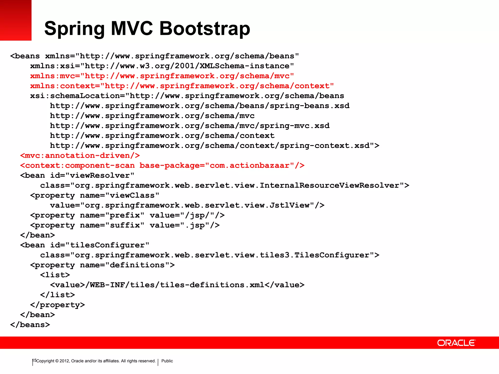 Copyright © 2012, Oracle and/or its affiliates. All rights reserved. Public15
Spring MVC Bootstrap
<beans xmlns="http://www.springframework.org/schema/beans"
xmlns:xsi="http://www.w3.org/2001/XMLSchema-instance"
xmlns:mvc="http://www.springframework.org/schema/mvc"
xmlns:context="http://www.springframework.org/schema/context"
xsi:schemaLocation="http://www.springframework.org/schema/beans
http://www.springframework.org/schema/beans/spring-beans.xsd
http://www.springframework.org/schema/mvc
http://www.springframework.org/schema/mvc/spring-mvc.xsd
http://www.springframework.org/schema/context
http://www.springframework.org/schema/context/spring-context.xsd">
<mvc:annotation-driven/>
<context:component-scan base-package="com.actionbazaar"/>
<bean id="viewResolver"
class="org.springframework.web.servlet.view.InternalResourceViewResolver">
<property name="viewClass"
value="org.springframework.web.servlet.view.JstlView"/>
<property name="prefix" value="/jsp/"/>
<property name="suffix" value=".jsp"/>
</bean>
<bean id="tilesConfigurer"
class="org.springframework.web.servlet.view.tiles3.TilesConfigurer">
<property name="definitions">
<list>
<value>/WEB-INF/tiles/tiles-definitions.xml</value>
</list>
</property>
</bean>
</beans>
 