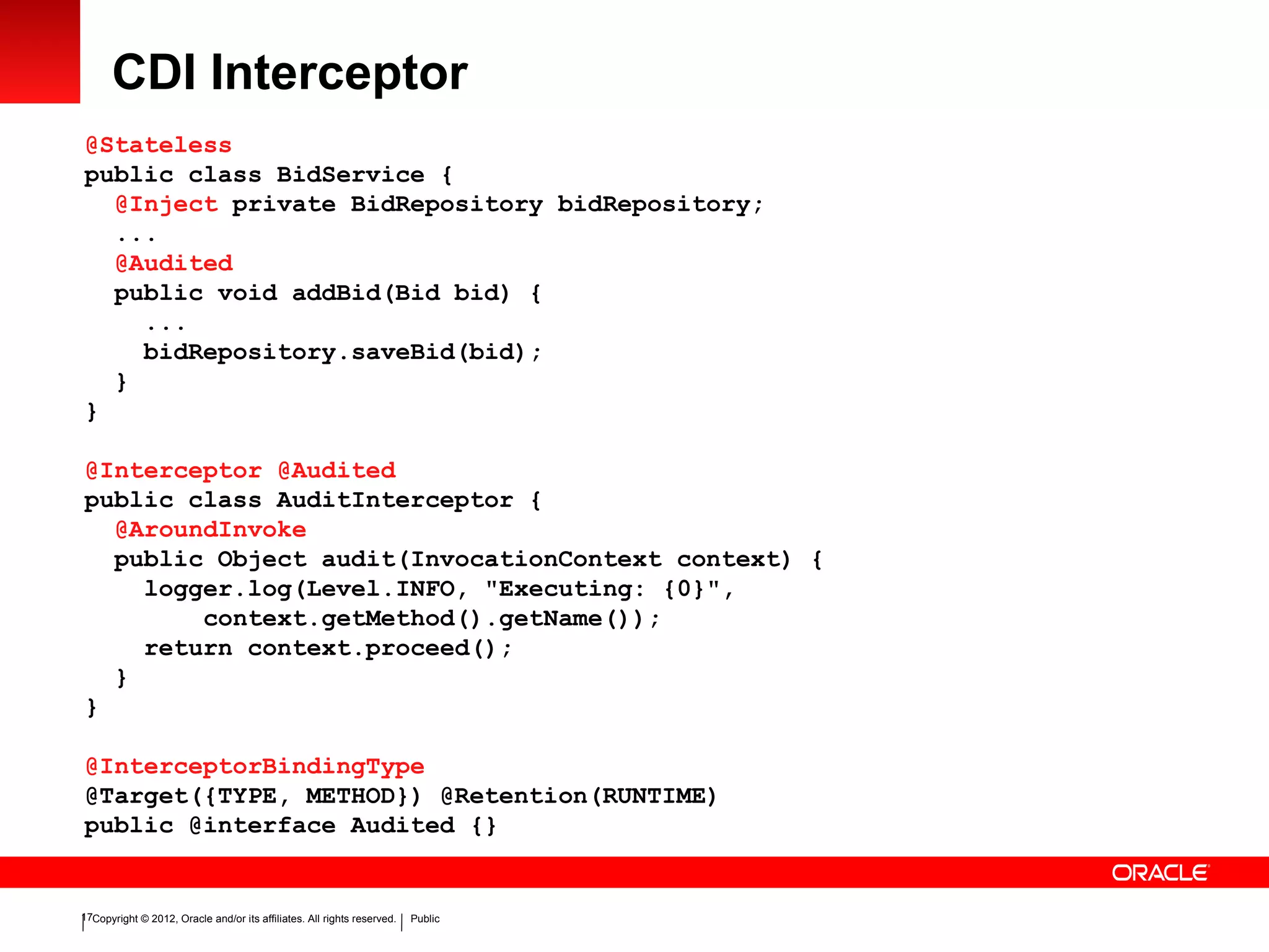 Copyright © 2012, Oracle and/or its affiliates. All rights reserved. Public17
CDI Interceptor
@Stateless
public class BidService {
@Inject private BidRepository bidRepository;
...
@Audited
public void addBid(Bid bid) {
...
bidRepository.saveBid(bid);
}
}
@Interceptor @Audited
public class AuditInterceptor {
@AroundInvoke
public Object audit(InvocationContext context) {
logger.log(Level.INFO, "Executing: {0}",
context.getMethod().getName());
return context.proceed();
}
}
@InterceptorBindingType
@Target({TYPE, METHOD}) @Retention(RUNTIME)
public @interface Audited {}
 