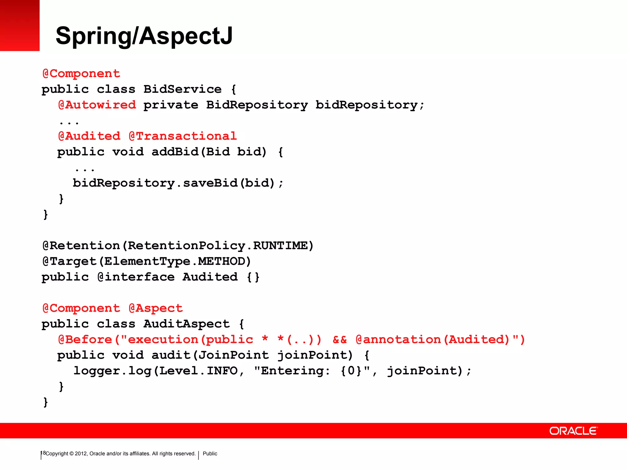 Copyright © 2012, Oracle and/or its affiliates. All rights reserved. Public18
Spring/AspectJ
@Component
public class BidService {
@Autowired private BidRepository bidRepository;
...
@Audited @Transactional
public void addBid(Bid bid) {
...
bidRepository.saveBid(bid);
}
}
@Retention(RetentionPolicy.RUNTIME)
@Target(ElementType.METHOD)
public @interface Audited {}
@Component @Aspect
public class AuditAspect {
@Before("execution(public * *(..)) && @annotation(Audited)")
public void audit(JoinPoint joinPoint) {
logger.log(Level.INFO, "Entering: {0}", joinPoint);
}
}
 