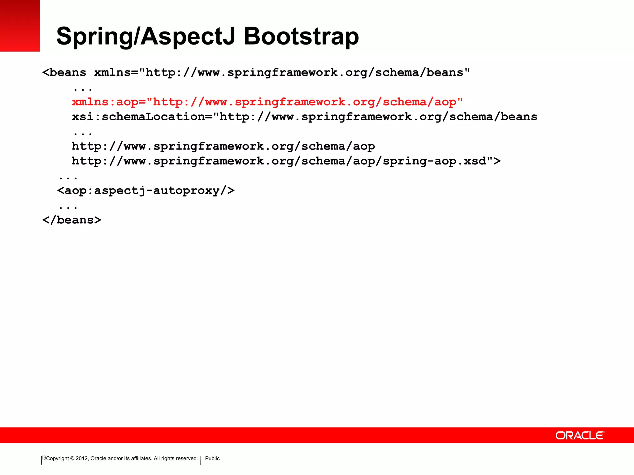 Copyright © 2012, Oracle and/or its affiliates. All rights reserved. Public19
Spring/AspectJ Bootstrap
<beans xmlns="http://www.springframework.org/schema/beans"
...
xmlns:aop="http://www.springframework.org/schema/aop"
xsi:schemaLocation="http://www.springframework.org/schema/beans
...
http://www.springframework.org/schema/aop
http://www.springframework.org/schema/aop/spring-aop.xsd">
...
<aop:aspectj-autoproxy/>
...
</beans>
 