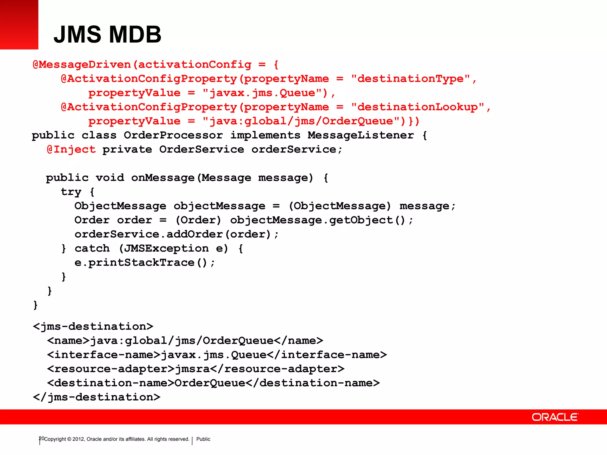 Copyright © 2012, Oracle and/or its affiliates. All rights reserved. Public20
JMS MDB
@MessageDriven(activationConfig = {
@ActivationConfigProperty(propertyName = "destinationType",
propertyValue = "javax.jms.Queue"),
@ActivationConfigProperty(propertyName = "destinationLookup",
propertyValue = "java:global/jms/OrderQueue")})
public class OrderProcessor implements MessageListener {
@Inject private OrderService orderService;
public void onMessage(Message message) {
try {
ObjectMessage objectMessage = (ObjectMessage) message;
Order order = (Order) objectMessage.getObject();
orderService.addOrder(order);
} catch (JMSException e) {
e.printStackTrace();
}
}
}
<jms-destination>
<name>java:global/jms/OrderQueue</name>
<interface-name>javax.jms.Queue</interface-name>
<resource-adapter>jmsra</resource-adapter>
<destination-name>OrderQueue</destination-name>
</jms-destination>
 