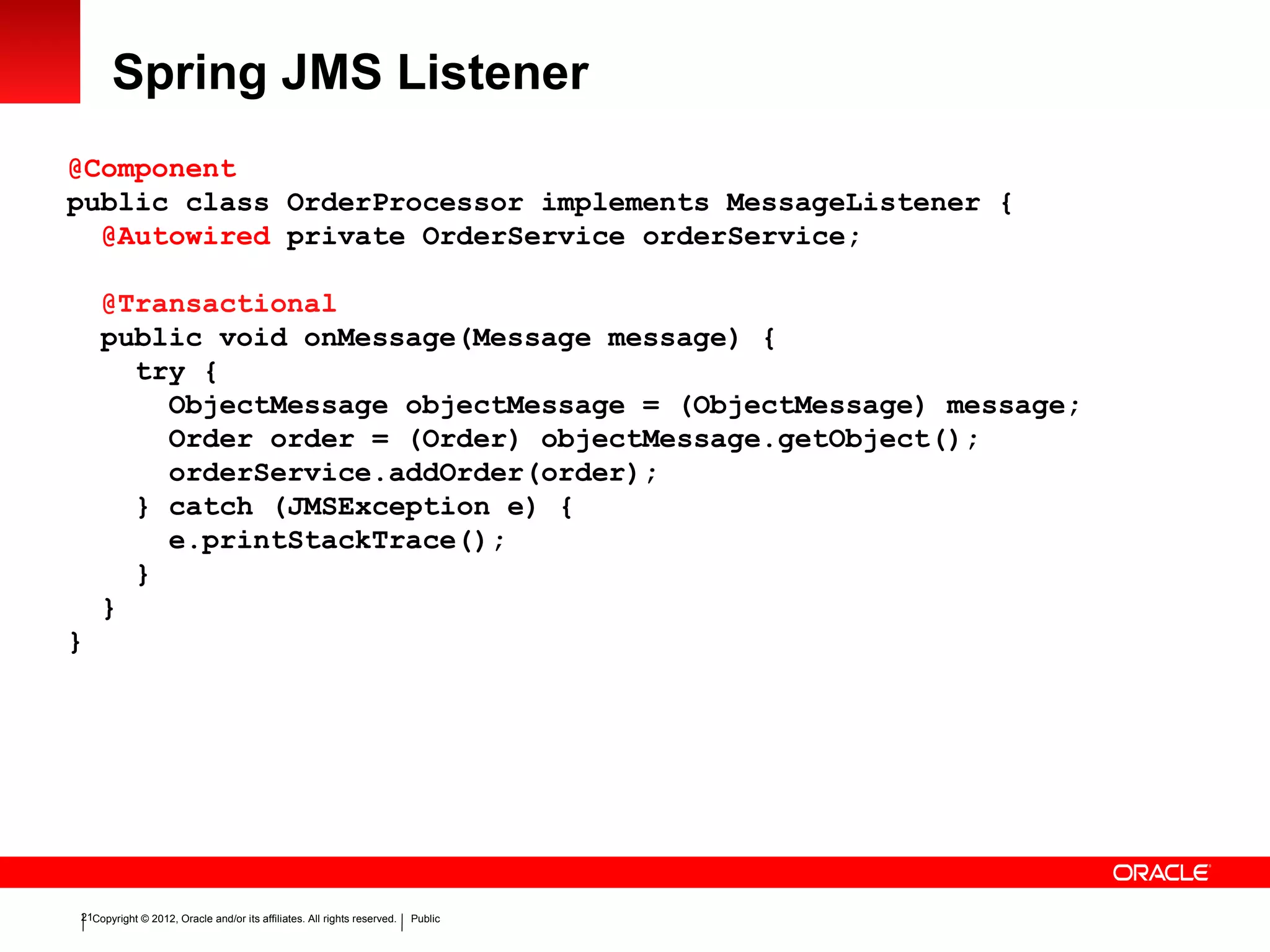 Copyright © 2012, Oracle and/or its affiliates. All rights reserved. Public21
Spring JMS Listener
@Component
public class OrderProcessor implements MessageListener {
@Autowired private OrderService orderService;
@Transactional
public void onMessage(Message message) {
try {
ObjectMessage objectMessage = (ObjectMessage) message;
Order order = (Order) objectMessage.getObject();
orderService.addOrder(order);
} catch (JMSException e) {
e.printStackTrace();
}
}
}
 