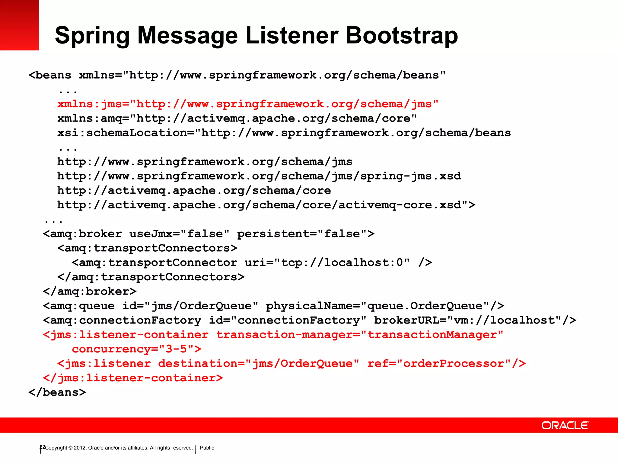Copyright © 2012, Oracle and/or its affiliates. All rights reserved. Public22
Spring Message Listener Bootstrap
<beans xmlns="http://www.springframework.org/schema/beans"
...
xmlns:jms="http://www.springframework.org/schema/jms"
xmlns:amq="http://activemq.apache.org/schema/core"
xsi:schemaLocation="http://www.springframework.org/schema/beans
...
http://www.springframework.org/schema/jms
http://www.springframework.org/schema/jms/spring-jms.xsd
http://activemq.apache.org/schema/core
http://activemq.apache.org/schema/core/activemq-core.xsd">
...
<amq:broker useJmx="false" persistent="false">
<amq:transportConnectors>
<amq:transportConnector uri="tcp://localhost:0" />
</amq:transportConnectors>
</amq:broker>
<amq:queue id="jms/OrderQueue" physicalName="queue.OrderQueue"/>
<amq:connectionFactory id="connectionFactory" brokerURL="vm://localhost"/>
<jms:listener-container transaction-manager="transactionManager"
concurrency="3-5">
<jms:listener destination="jms/OrderQueue" ref="orderProcessor"/>
</jms:listener-container>
</beans>
 