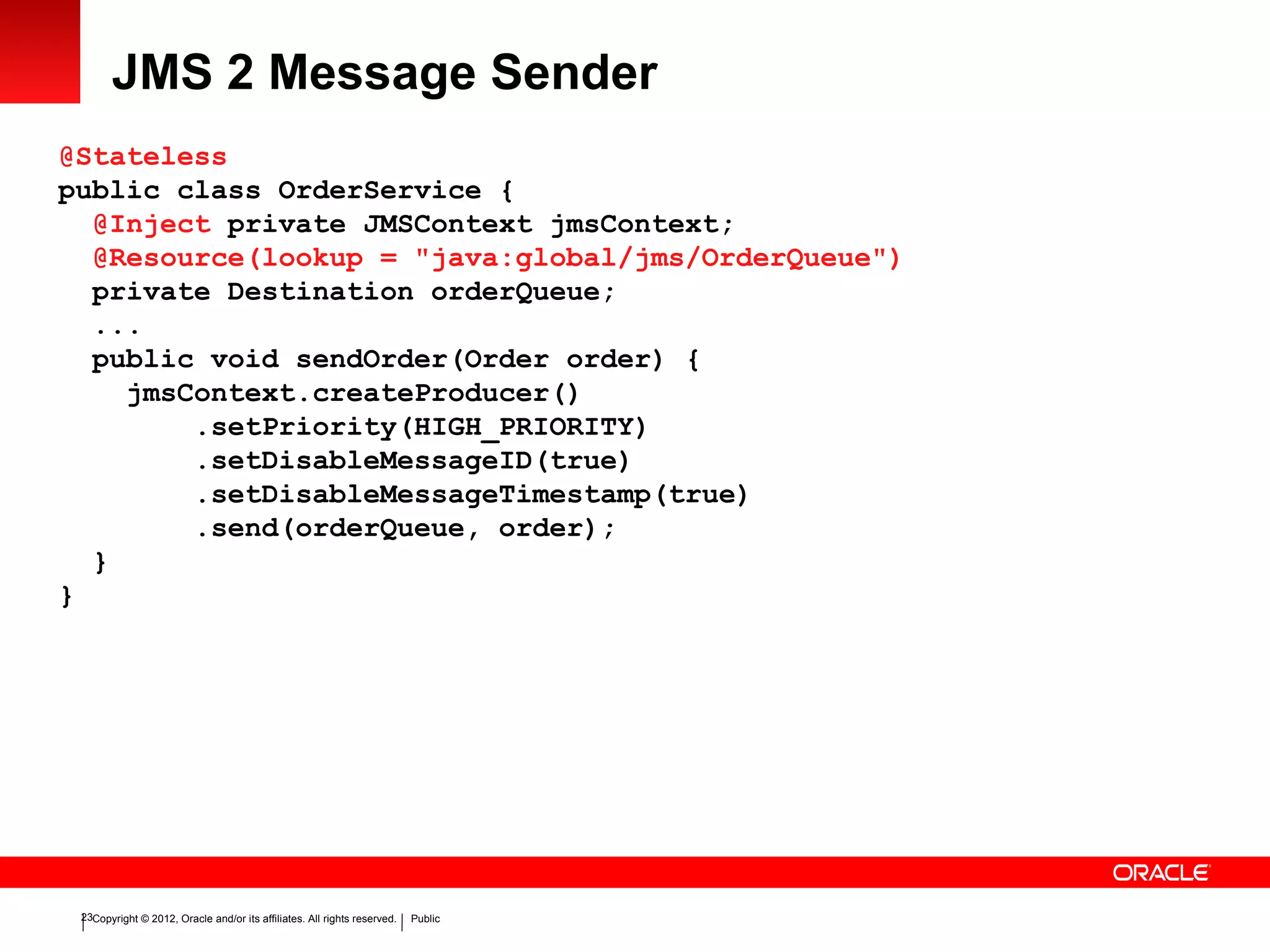 Copyright © 2012, Oracle and/or its affiliates. All rights reserved. Public23
JMS 2 Message Sender
@Stateless
public class OrderService {
@Inject private JMSContext jmsContext;
@Resource(lookup = "java:global/jms/OrderQueue")
private Destination orderQueue;
...
public void sendOrder(Order order) {
jmsContext.createProducer()
.setPriority(HIGH_PRIORITY)
.setDisableMessageID(true)
.setDisableMessageTimestamp(true)
.send(orderQueue, order);
}
}
 