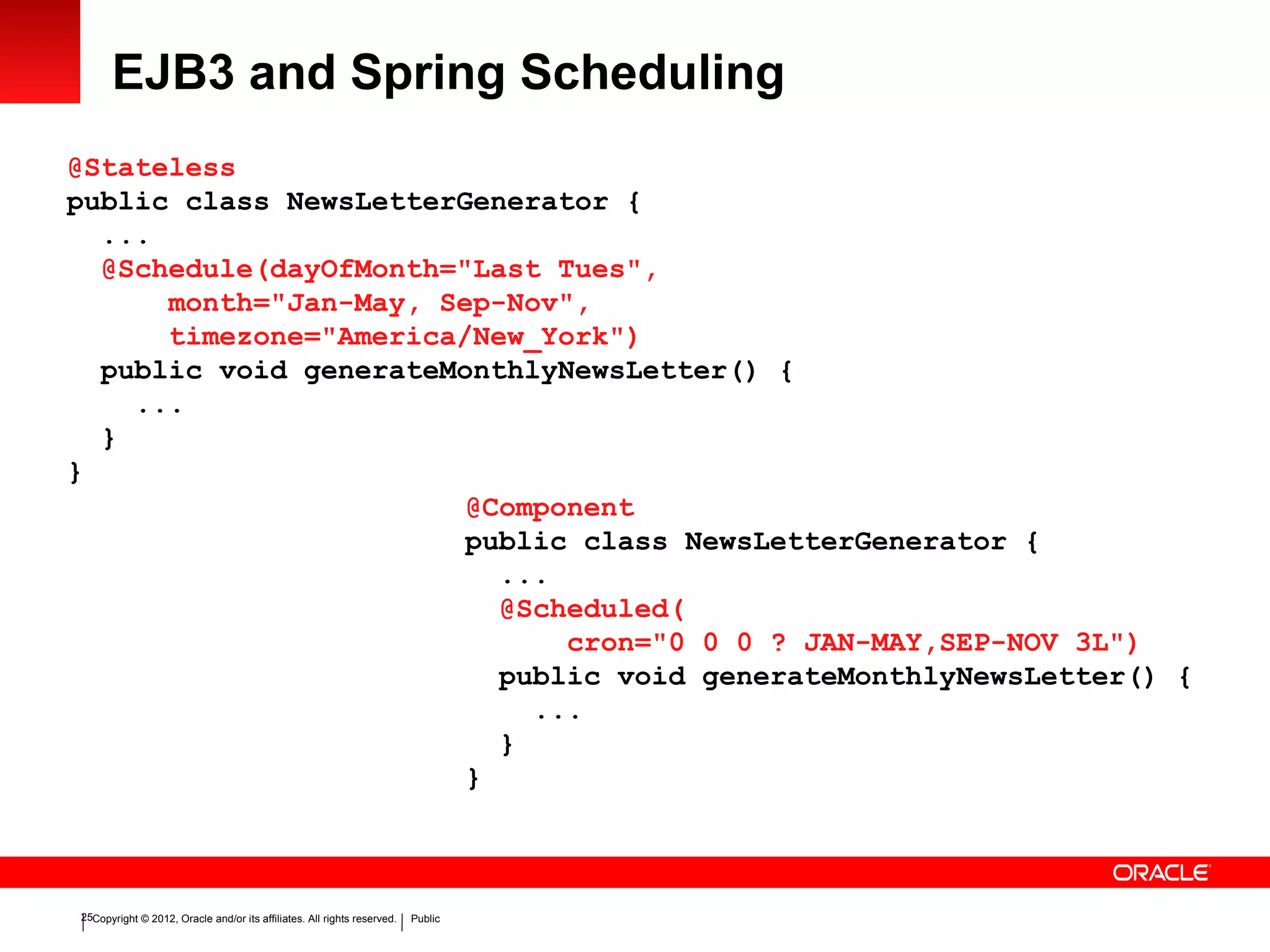 Copyright © 2012, Oracle and/or its affiliates. All rights reserved. Public25
EJB3 and Spring Scheduling
@Stateless
public class NewsLetterGenerator {
...
@Schedule(dayOfMonth="Last Tues",
month="Jan-May, Sep-Nov",
timezone="America/New_York")
public void generateMonthlyNewsLetter() {
...
}
}
@Component
public class NewsLetterGenerator {
...
@Scheduled(
cron="0 0 0 ? JAN-MAY,SEP-NOV 3L")
public void generateMonthlyNewsLetter() {
...
}
}
 