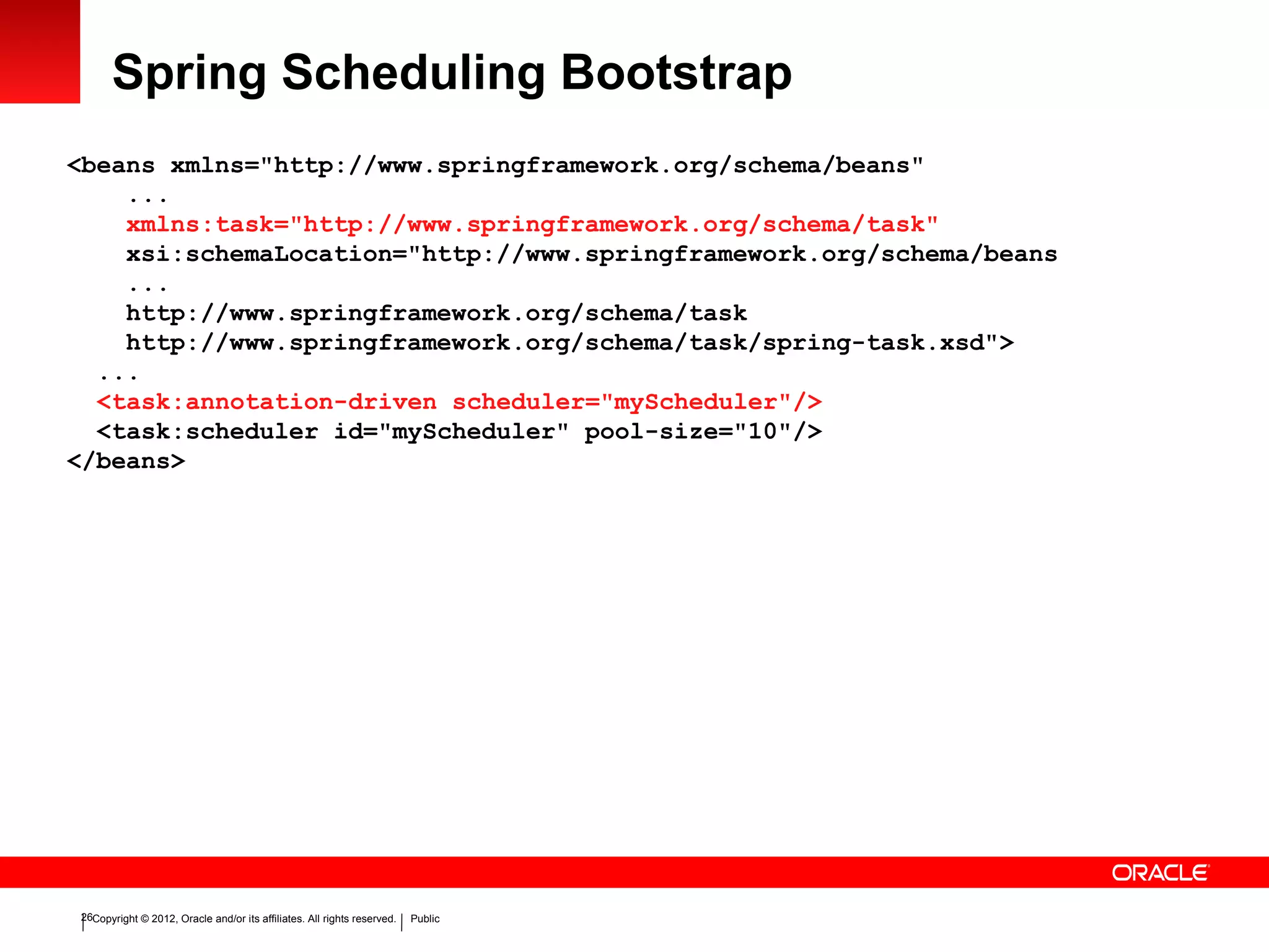 Copyright © 2012, Oracle and/or its affiliates. All rights reserved. Public26
Spring Scheduling Bootstrap
<beans xmlns="http://www.springframework.org/schema/beans"
...
xmlns:task="http://www.springframework.org/schema/task"
xsi:schemaLocation="http://www.springframework.org/schema/beans
...
http://www.springframework.org/schema/task
http://www.springframework.org/schema/task/spring-task.xsd">
...
<task:annotation-driven scheduler="myScheduler"/>
<task:scheduler id="myScheduler" pool-size="10"/>
</beans>
 