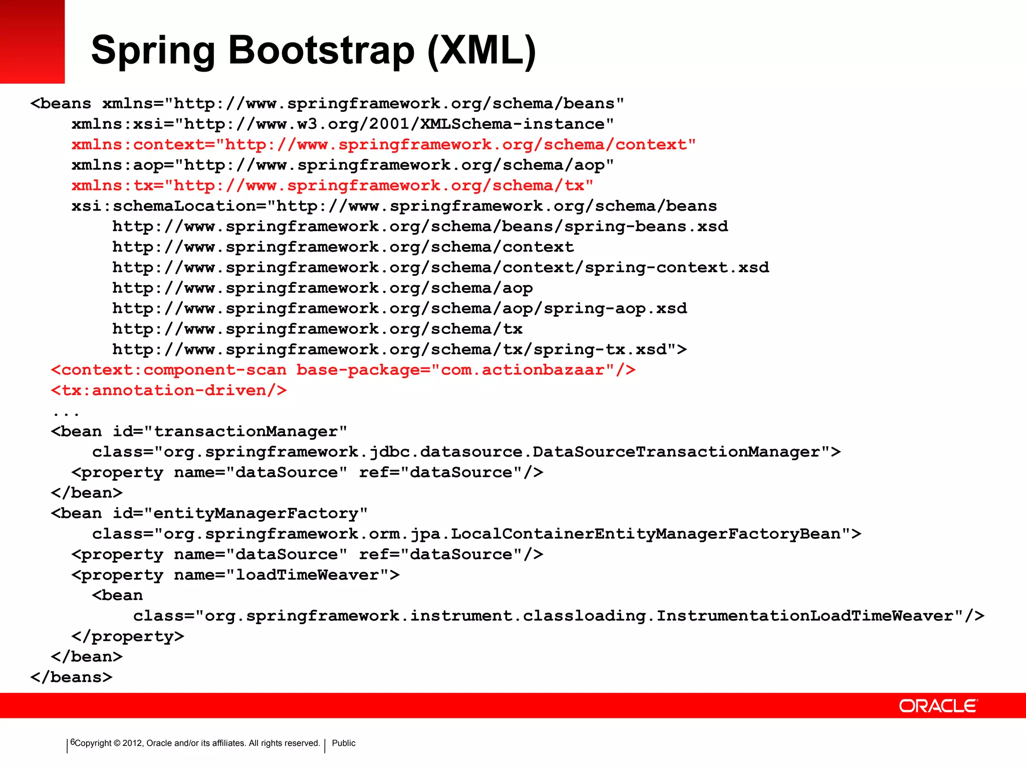 Copyright © 2012, Oracle and/or its affiliates. All rights reserved. Public6
Spring Bootstrap (XML)
<beans xmlns="http://www.springframework.org/schema/beans"
xmlns:xsi="http://www.w3.org/2001/XMLSchema-instance"
xmlns:context="http://www.springframework.org/schema/context"
xmlns:aop="http://www.springframework.org/schema/aop"
xmlns:tx="http://www.springframework.org/schema/tx"
xsi:schemaLocation="http://www.springframework.org/schema/beans
http://www.springframework.org/schema/beans/spring-beans.xsd
http://www.springframework.org/schema/context
http://www.springframework.org/schema/context/spring-context.xsd
http://www.springframework.org/schema/aop
http://www.springframework.org/schema/aop/spring-aop.xsd
http://www.springframework.org/schema/tx
http://www.springframework.org/schema/tx/spring-tx.xsd">
<context:component-scan base-package="com.actionbazaar"/>
<tx:annotation-driven/>
...
<bean id="transactionManager"
class="org.springframework.jdbc.datasource.DataSourceTransactionManager">
<property name="dataSource" ref="dataSource"/>
</bean>
<bean id="entityManagerFactory"
class="org.springframework.orm.jpa.LocalContainerEntityManagerFactoryBean">
<property name="dataSource" ref="dataSource"/>
<property name="loadTimeWeaver">
<bean
class="org.springframework.instrument.classloading.InstrumentationLoadTimeWeaver"/>
</property>
</bean>
</beans>
 