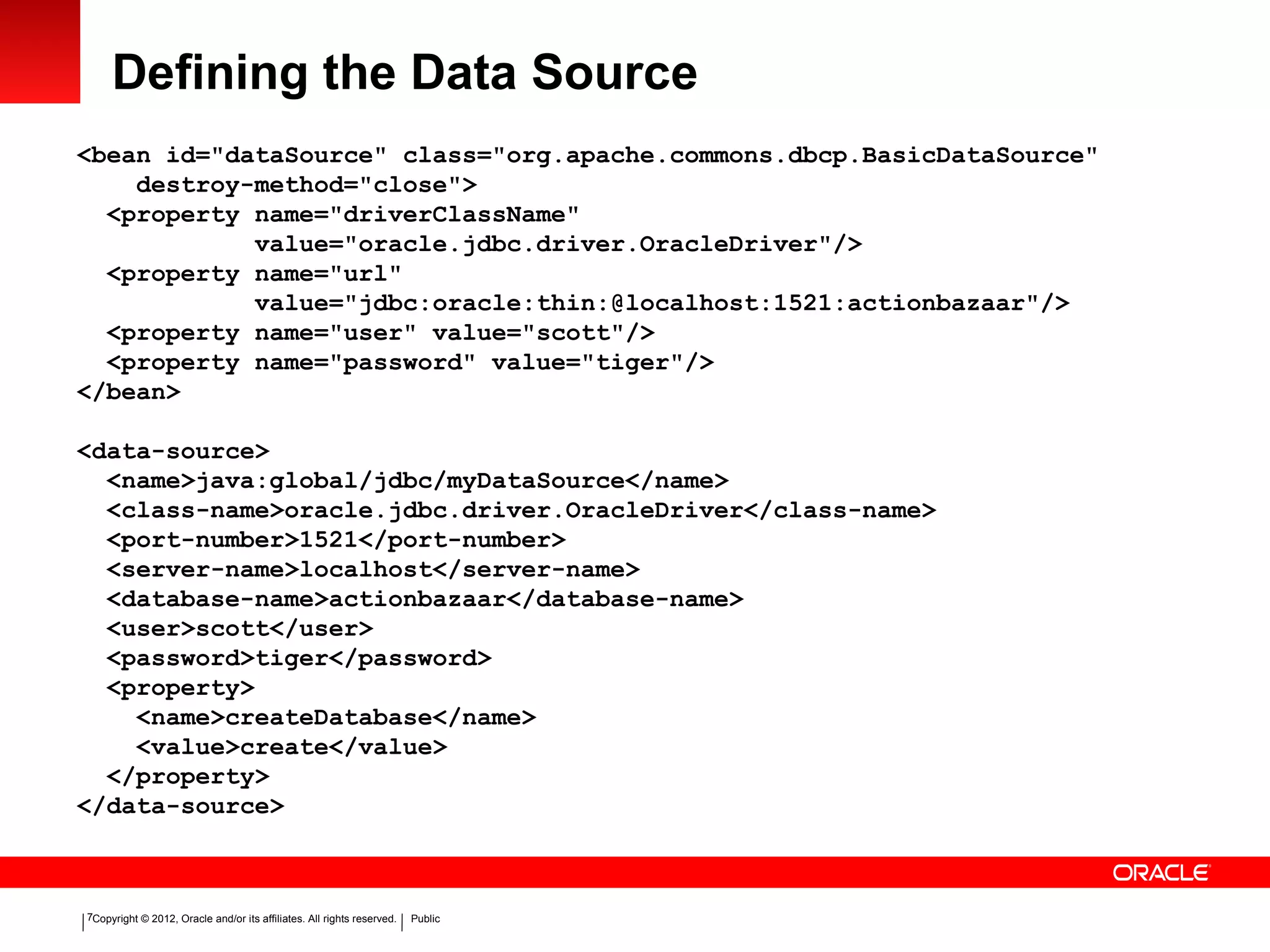 Copyright © 2012, Oracle and/or its affiliates. All rights reserved. Public7
Defining the Data Source
<bean id="dataSource" class="org.apache.commons.dbcp.BasicDataSource"
destroy-method="close">
<property name="driverClassName"
value="oracle.jdbc.driver.OracleDriver"/>
<property name="url"
value="jdbc:oracle:thin:@localhost:1521:actionbazaar"/>
<property name="user" value="scott"/>
<property name="password" value="tiger"/>
</bean>
<data-source>
<name>java:global/jdbc/myDataSource</name>
<class-name>oracle.jdbc.driver.OracleDriver</class-name>
<port-number>1521</port-number>
<server-name>localhost</server-name>
<database-name>actionbazaar</database-name>
<user>scott</user>
<password>tiger</password>
<property>
<name>createDatabase</name>
<value>create</value>
</property>
</data-source>
 