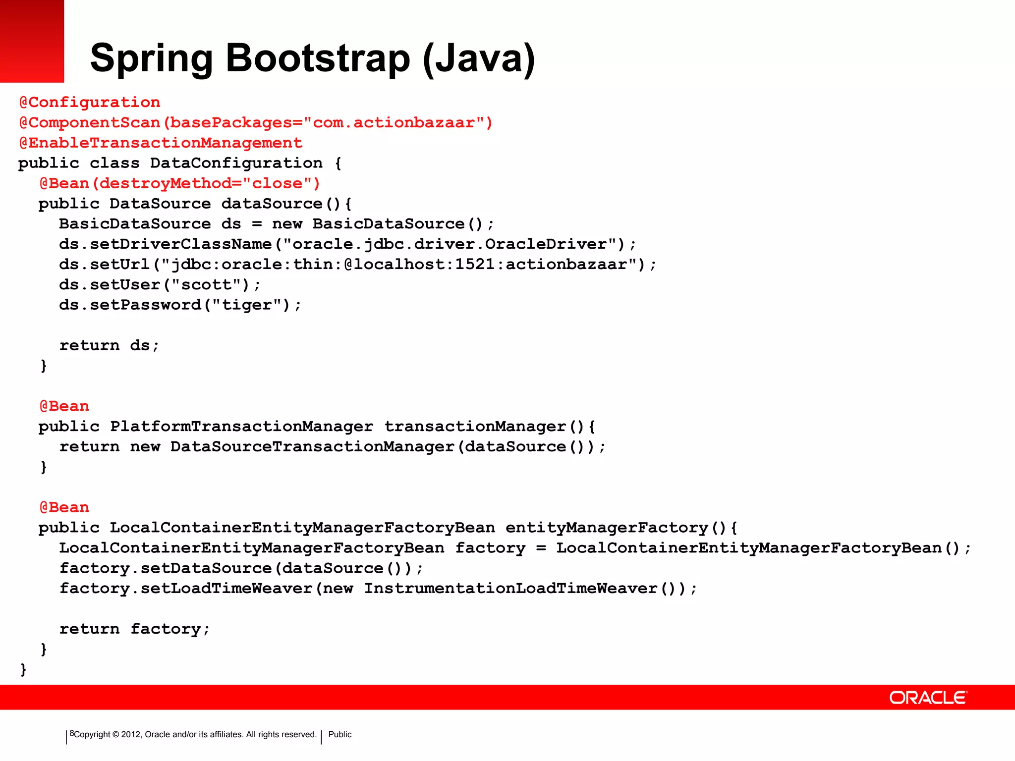 Copyright © 2012, Oracle and/or its affiliates. All rights reserved. Public8
Spring Bootstrap (Java)
@Configuration
@ComponentScan(basePackages="com.actionbazaar")
@EnableTransactionManagement
public class DataConfiguration {
@Bean(destroyMethod="close")
public DataSource dataSource(){
BasicDataSource ds = new BasicDataSource();
ds.setDriverClassName("oracle.jdbc.driver.OracleDriver");
ds.setUrl("jdbc:oracle:thin:@localhost:1521:actionbazaar");
ds.setUser("scott");
ds.setPassword("tiger");
return ds;
}
@Bean
public PlatformTransactionManager transactionManager(){
return new DataSourceTransactionManager(dataSource());
}
@Bean
public LocalContainerEntityManagerFactoryBean entityManagerFactory(){
LocalContainerEntityManagerFactoryBean factory = LocalContainerEntityManagerFactoryBean();
factory.setDataSource(dataSource());
factory.setLoadTimeWeaver(new InstrumentationLoadTimeWeaver());
return factory;
}
}
 