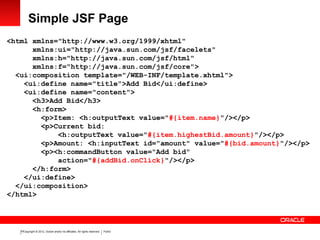 Copyright © 2012, Oracle and/or its affiliates. All rights reserved. Public10
Simple JSF Page
<html xmlns="http://www.w3.org/1999/xhtml"
xmlns:ui="http://java.sun.com/jsf/facelets"
xmlns:h="http://java.sun.com/jsf/html"
xmlns:f="http://java.sun.com/jsf/core">
<ui:composition template="/WEB-INF/template.xhtml">
<ui:define name="title">Add Bid</ui:define>
<ui:define name="content">
<h3>Add Bid</h3>
<h:form>
<p>Item: <h:outputText value="#{item.name}"/></p>
<p>Current bid:
<h:outputText value="#{item.highestBid.amount}"/></p>
<p>Amount: <h:inputText id="amount" value="#{bid.amount}"/></p>
<p><h:commandButton value="Add bid"
action="#{addBid.onClick}"/></p>
</h:form>
</ui:define>
</ui:composition>
</html>
 