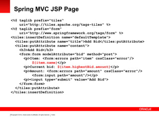 Copyright © 2012, Oracle and/or its affiliates. All rights reserved. Public13
Spring MVC JSP Page
<%@ taglib prefix="tiles“
uri="http://tiles.apache.org/tags-tiles" %>
<%@ taglib prefix="form"
uri="http://www.springframework.org/tags/form" %>
<tiles:insertDefinition name="defaultTemplate">
<tiles:putAttribute name=“title">Add Bid</tiles:putAttribute>
<tiles:putAttribute name=“content">
<h3>Add Bid</h3>
<form:form modelAttribute="bid" method="post">
<p>Item: <form:errors path="item" cssClass="error"/>
${item.name}</p>
<p>Current bid: ${item.highestBid.amount}</p>
<p>Amount: <form:errors path="amount" cssClass="error"/>
<form:input path="amount"/></p>
<p><input type="submit" value="Add Bid">
</form:form>
</tiles:putAttribute>
</tiles:insertDefinition>
 