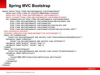 Copyright © 2012, Oracle and/or its affiliates. All rights reserved. Public15
Spring MVC Bootstrap
<beans xmlns="http://www.springframework.org/schema/beans"
xmlns:xsi="http://www.w3.org/2001/XMLSchema-instance"
xmlns:mvc="http://www.springframework.org/schema/mvc"
xmlns:context="http://www.springframework.org/schema/context"
xsi:schemaLocation="http://www.springframework.org/schema/beans
http://www.springframework.org/schema/beans/spring-beans.xsd
http://www.springframework.org/schema/mvc
http://www.springframework.org/schema/mvc/spring-mvc.xsd
http://www.springframework.org/schema/context
http://www.springframework.org/schema/context/spring-context.xsd">
<mvc:annotation-driven/>
<context:component-scan base-package="com.actionbazaar"/>
<bean id="viewResolver"
class="org.springframework.web.servlet.view.InternalResourceViewResolver">
<property name="viewClass"
value="org.springframework.web.servlet.view.JstlView"/>
<property name="prefix" value="/jsp/"/>
<property name="suffix" value=".jsp"/>
</bean>
<bean id="tilesConfigurer"
class="org.springframework.web.servlet.view.tiles3.TilesConfigurer">
<property name="definitions">
<list>
<value>/WEB-INF/tiles/tiles-definitions.xml</value>
</list>
</property>
</bean>
</beans>
 