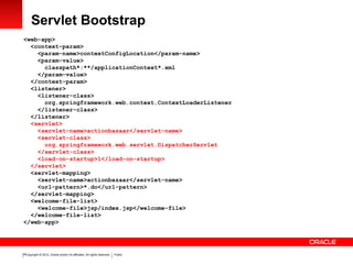 Copyright © 2012, Oracle and/or its affiliates. All rights reserved. Public16
Servlet Bootstrap
<web-app>
<context-param>
<param-name>contextConfigLocation</param-name>
<param-value>
classpath*:**/applicationContext*.xml
</param-value>
</context-param>
<listener>
<listener-class>
org.springframework.web.context.ContextLoaderListener
</listener-class>
</listener>
<servlet>
<servlet-name>actionbazaar</servlet-name>
<servlet-class>
org.springframework.web.servlet.DispatcherServlet
</servlet-class>
<load-on-startup>1</load-on-startup>
</servlet>
<servlet-mapping>
<servlet-name>actionbazaar</servlet-name>
<url-pattern>*.do</url-pattern>
</servlet-mapping>
<welcome-file-list>
<welcome-file>jsp/index.jsp</welcome-file>
</welcome-file-list>
</web-app>
 