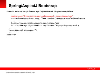 Copyright © 2012, Oracle and/or its affiliates. All rights reserved. Public19
Spring/AspectJ Bootstrap
<beans xmlns="http://www.springframework.org/schema/beans"
...
xmlns:aop="http://www.springframework.org/schema/aop"
xsi:schemaLocation="http://www.springframework.org/schema/beans
...
http://www.springframework.org/schema/aop
http://www.springframework.org/schema/aop/spring-aop.xsd">
...
<aop:aspectj-autoproxy/>
...
</beans>
 