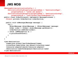Copyright © 2012, Oracle and/or its affiliates. All rights reserved. Public20
JMS MDB
@MessageDriven(activationConfig = {
@ActivationConfigProperty(propertyName = "destinationType",
propertyValue = "javax.jms.Queue"),
@ActivationConfigProperty(propertyName = "destinationLookup",
propertyValue = "java:global/jms/OrderQueue")})
public class OrderProcessor implements MessageListener {
@Inject private OrderService orderService;
public void onMessage(Message message) {
try {
ObjectMessage objectMessage = (ObjectMessage) message;
Order order = (Order) objectMessage.getObject();
orderService.addOrder(order);
} catch (JMSException e) {
e.printStackTrace();
}
}
}
<jms-destination>
<name>java:global/jms/OrderQueue</name>
<interface-name>javax.jms.Queue</interface-name>
<resource-adapter>jmsra</resource-adapter>
<destination-name>OrderQueue</destination-name>
</jms-destination>
 