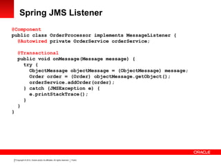 Copyright © 2012, Oracle and/or its affiliates. All rights reserved. Public21
Spring JMS Listener
@Component
public class OrderProcessor implements MessageListener {
@Autowired private OrderService orderService;
@Transactional
public void onMessage(Message message) {
try {
ObjectMessage objectMessage = (ObjectMessage) message;
Order order = (Order) objectMessage.getObject();
orderService.addOrder(order);
} catch (JMSException e) {
e.printStackTrace();
}
}
}
 