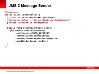 Copyright © 2012, Oracle and/or its affiliates. All rights reserved. Public23
JMS 2 Message Sender
@Stateless
public class OrderService {
@Inject private JMSContext jmsContext;
@Resource(lookup = "java:global/jms/OrderQueue")
private Destination orderQueue;
...
public void sendOrder(Order order) {
jmsContext.createProducer()
.setPriority(HIGH_PRIORITY)
.setDisableMessageID(true)
.setDisableMessageTimestamp(true)
.send(orderQueue, order);
}
}
 