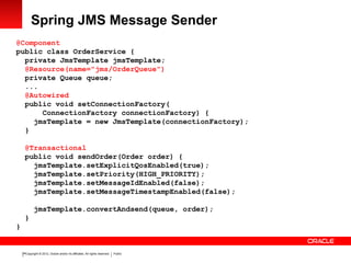 Copyright © 2012, Oracle and/or its affiliates. All rights reserved. Public24
Spring JMS Message Sender
@Component
public class OrderService {
private JmsTemplate jmsTemplate;
@Resource(name="jms/OrderQueue")
private Queue queue;
...
@Autowired
public void setConnectionFactory(
ConnectionFactory connectionFactory) {
jmsTemplate = new JmsTemplate(connectionFactory);
}
@Transactional
public void sendOrder(Order order) {
jmsTemplate.setExplicitQosEnabled(true);
jmsTemplate.setPriority(HIGH_PRIORITY);
jmsTemplate.setMessageIdEnabled(false);
jmsTemplate.setMessageTimestampEnabled(false);
jmsTemplate.convertAndsend(queue, order);
}
}
 