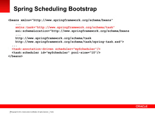 Copyright © 2012, Oracle and/or its affiliates. All rights reserved. Public26
Spring Scheduling Bootstrap
<beans xmlns="http://www.springframework.org/schema/beans"
...
xmlns:task="http://www.springframework.org/schema/task"
xsi:schemaLocation="http://www.springframework.org/schema/beans
...
http://www.springframework.org/schema/task
http://www.springframework.org/schema/task/spring-task.xsd">
...
<task:annotation-driven scheduler="myScheduler"/>
<task:scheduler id="myScheduler" pool-size="10"/>
</beans>
 