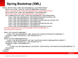 Copyright © 2012, Oracle and/or its affiliates. All rights reserved. Public6
Spring Bootstrap (XML)
<beans xmlns="http://www.springframework.org/schema/beans"
xmlns:xsi="http://www.w3.org/2001/XMLSchema-instance"
xmlns:context="http://www.springframework.org/schema/context"
xmlns:aop="http://www.springframework.org/schema/aop"
xmlns:tx="http://www.springframework.org/schema/tx"
xsi:schemaLocation="http://www.springframework.org/schema/beans
http://www.springframework.org/schema/beans/spring-beans.xsd
http://www.springframework.org/schema/context
http://www.springframework.org/schema/context/spring-context.xsd
http://www.springframework.org/schema/aop
http://www.springframework.org/schema/aop/spring-aop.xsd
http://www.springframework.org/schema/tx
http://www.springframework.org/schema/tx/spring-tx.xsd">
<context:component-scan base-package="com.actionbazaar"/>
<tx:annotation-driven/>
...
<bean id="transactionManager"
class="org.springframework.jdbc.datasource.DataSourceTransactionManager">
<property name="dataSource" ref="dataSource"/>
</bean>
<bean id="entityManagerFactory"
class="org.springframework.orm.jpa.LocalContainerEntityManagerFactoryBean">
<property name="dataSource" ref="dataSource"/>
<property name="loadTimeWeaver">
<bean
class="org.springframework.instrument.classloading.InstrumentationLoadTimeWeaver"/>
</property>
</bean>
</beans>
 