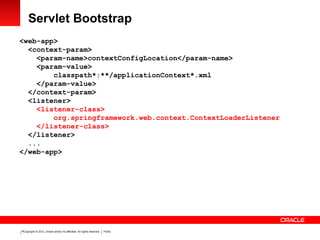 Copyright © 2012, Oracle and/or its affiliates. All rights reserved. Public9
Servlet Bootstrap
<web-app>
<context-param>
<param-name>contextConfigLocation</param-name>
<param-value>
classpath*:**/applicationContext*.xml
</param-value>
</context-param>
<listener>
<listener-class>
org.springframework.web.context.ContextLoaderListener
</listener-class>
</listener>
...
</web-app>
 