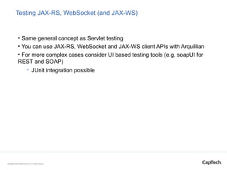 Testing JAX-RS, WebSocket (and JAX-WS)
• Same general concept as Servlet testing
• You can use JAX-RS, WebSocket and JAX-WS client APIs with Arquillian
• For more complex cases consider UI based testing tools (e.g. soapUI for
REST and SOAP)
• JUnit integration possible
Copyright © 2015 CapTech Ventures, Inc. All rights reserved.
 