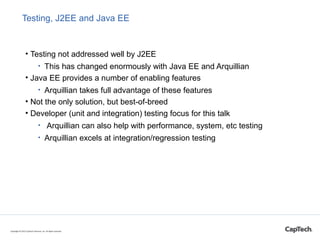 Testing, J2EE and Java EE
• Testing not addressed well by J2EE
• This has changed enormously with Java EE and Arquillian
• Java EE provides a number of enabling features
• Arquillian takes full advantage of these features
• Not the only solution, but best-of-breed
• Developer (unit and integration) testing focus for this talk
• Arquillian can also help with performance, system, etc testing
• Arquillian excels at integration/regression testing
Copyright © 2015 CapTech Ventures, Inc. All rights reserved.
 