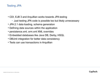 Testing JPA
• CDI, EJB 3 and Arquillian works towards JPA testing
• Just testing JPA code is possible too but likely unnecessary
• JPA 2.1 data loading, schema generation
• Defining data sources within the application
• persistence.xml, orm.xml XML overrides
• Embedded databases like Java DB, Derby, HSQL
• DBUnit integration for better data consistency
• Tests can use transactions in Arquillian
Copyright © 2015 CapTech Ventures, Inc. All rights reserved.
 