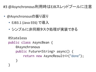 #3 @Asynchronous利用時はEJBスレッドプールに注意
• @Asynchronousの振り返り
• EJB3.1 (Java EE6) で導入
• シンプルに非同期タスク処理が実装できる
@Stateless
public cla...