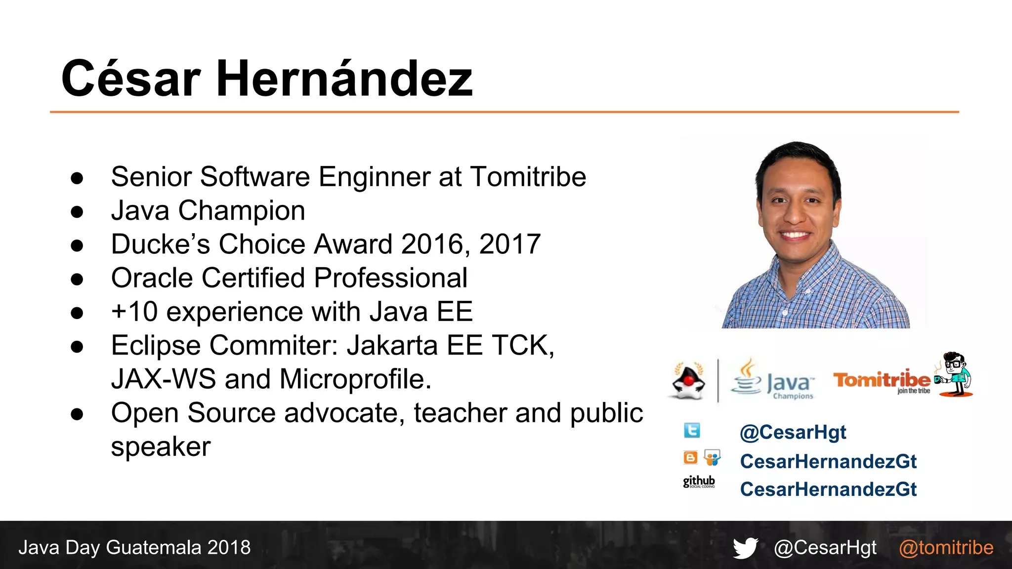 @CesarHgt @tomitribeJava Day Guatemala 2018
● Senior Software Enginner at Tomitribe
● Java Champion
● Ducke’s Choice Award 2016, 2017
● Oracle Certified Professional
● +10 experience with Java EE
● Eclipse Commiter: Jakarta EE TCK,
JAX-WS and Microprofile.
● Open Source advocate, teacher and public
speaker
César Hernández
CesarHernandezGt
@CesarHgt
CesarHernandezGt
 