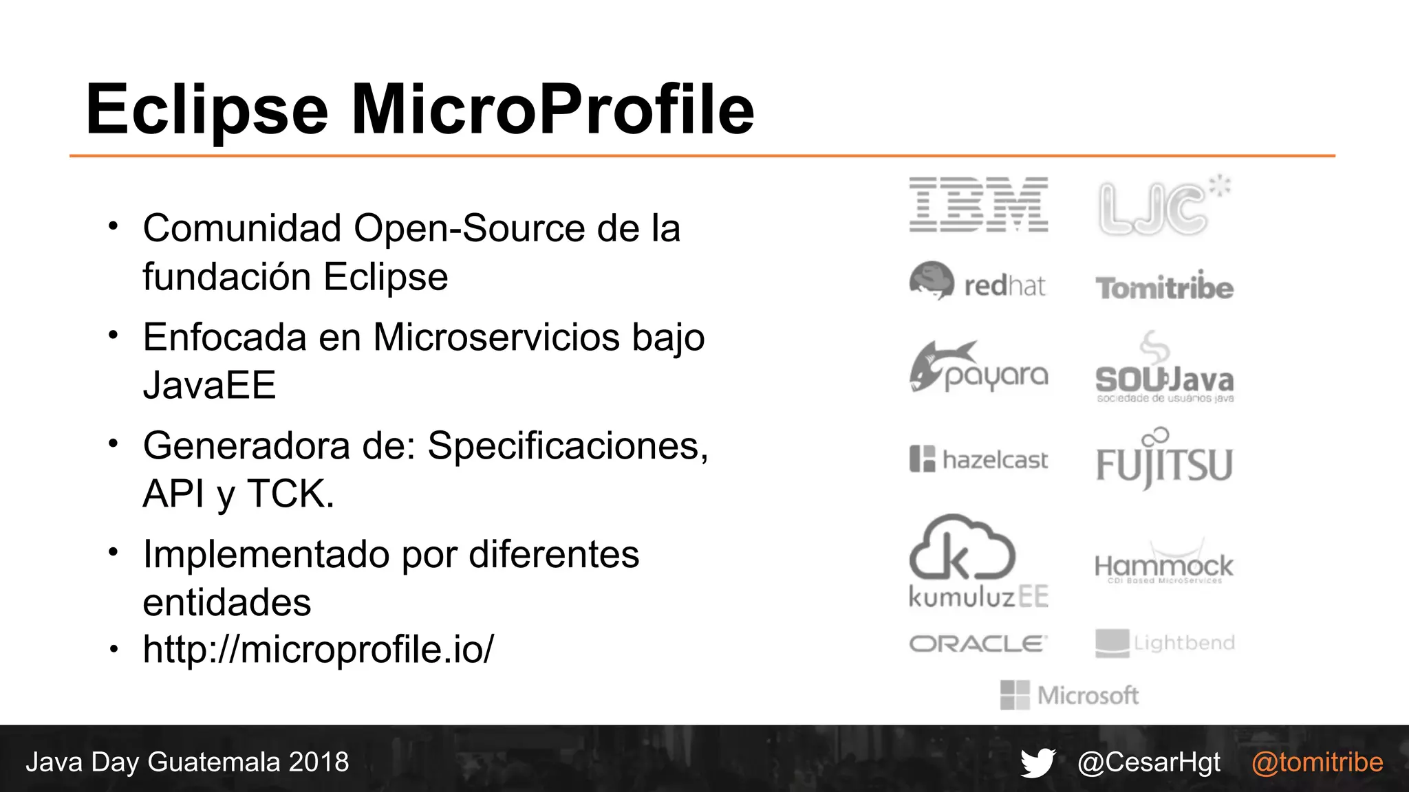 @CesarHgt @tomitribeJava Day Guatemala 2018
Eclipse MicroProfile
∙ Comunidad Open-Source de la
fundación Eclipse
∙ Enfocada en Microservicios bajo
JavaEE
∙ Generadora de: Specificaciones,
API y TCK.
∙ Implementado por diferentes
entidades
∙ http://microprofile.io/
 
