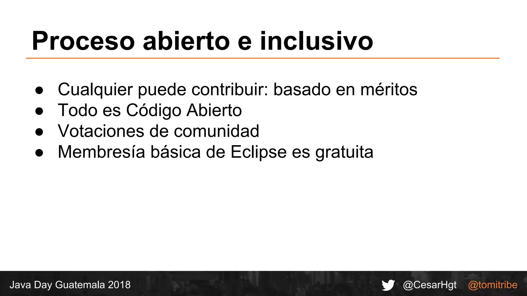 @CesarHgt @tomitribeJava Day Guatemala 2018
Proceso abierto e inclusivo
● Cualquier puede contribuir: basado en méritos
● Todo es Código Abierto
● Votaciones de comunidad
● Membresía básica de Eclipse es gratuita
 