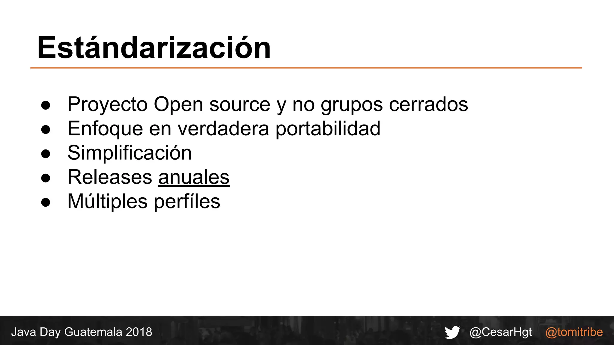 @CesarHgt @tomitribeJava Day Guatemala 2018
Estándarización
● Proyecto Open source y no grupos cerrados
● Enfoque en verdadera portabilidad
● Simplificación
● Releases anuales
● Múltiples perfíles
 