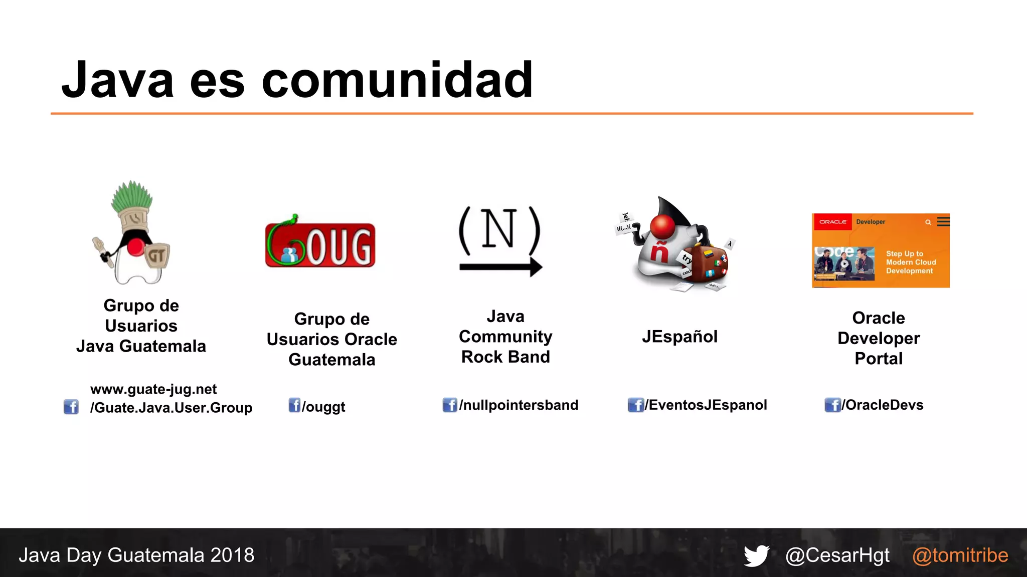 @CesarHgt @tomitribeJava Day Guatemala 2018
www.guate-jug.net
/Guate.Java.User.Group
Grupo de
Usuarios
Java Guatemala
/ouggt
Grupo de
Usuarios Oracle
Guatemala
/nullpointersband
Java
Community
Rock Band
/EventosJEspanol
JEspañol
Java es comunidad
Oracle
Developer
Portal
/OracleDevs
 