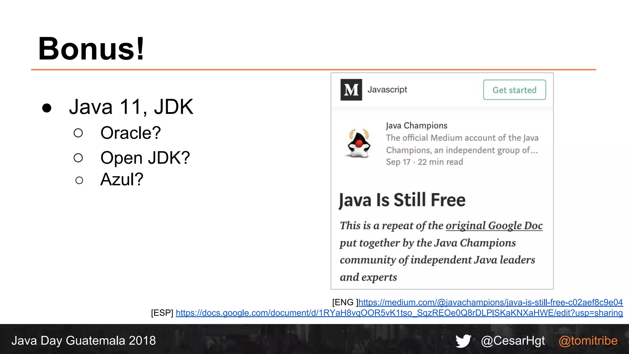 @CesarHgt @tomitribeJava Day Guatemala 2018
Bonus!
● Java 11, JDK
○ Oracle?
○ Open JDK?
○ Azul?
[ENG ]https://medium.com/@javachampions/java-is-still-free-c02aef8c9e04
[ESP] https://docs.google.com/document/d/1RYaH8vqOOR5vK1tso_SqzREOe0Q8rDLPlSKaKNXaHWE/edit?usp=sharing
 