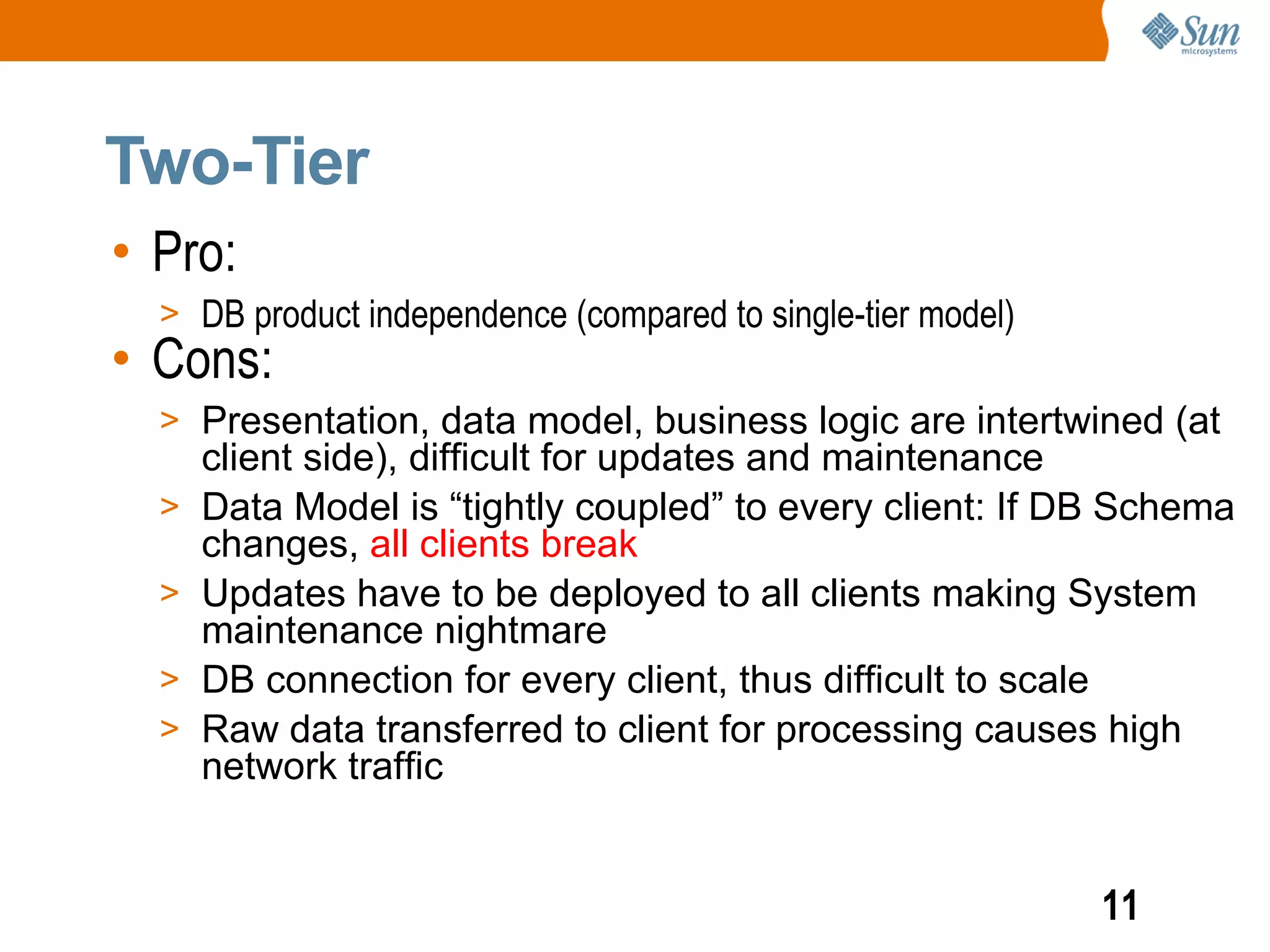 Two-Tier
• Pro:
  > DB product independence (compared to single-tier model)
• Cons:
  > Presentation, data model, business logic are intertwined (at
      client side), difficult for updates and maintenance
  >   Data Model is “tightly coupled” to every client: If DB Schema
      changes, all clients break
  >   Updates have to be deployed to all clients making System
      maintenance nightmare
  >   DB connection for every client, thus difficult to scale
  >   Raw data transferred to client for processing causes high
      network traffic


                                                              11
 