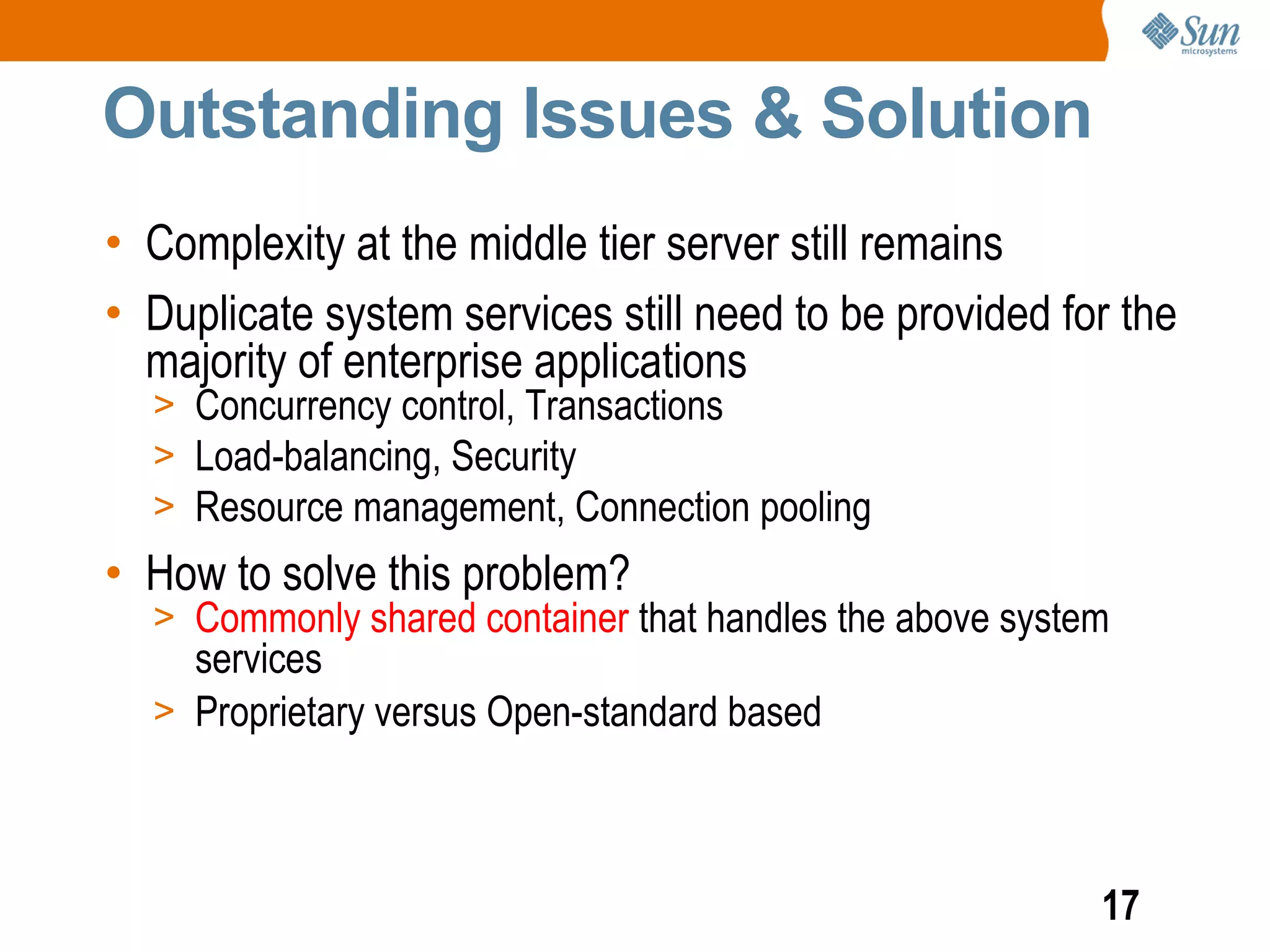 Outstanding Issues & Solution
• Complexity at the middle tier server still remains
• Duplicate system services still need to be provided for the
  majority of enterprise applications
  > Concurrency control, Transactions
  > Load-balancing, Security
  > Resource management, Connection pooling
• How to solve this problem?
  > Commonly shared container that handles the above system
    services
  > Proprietary versus Open-standard based




                                                          17
 