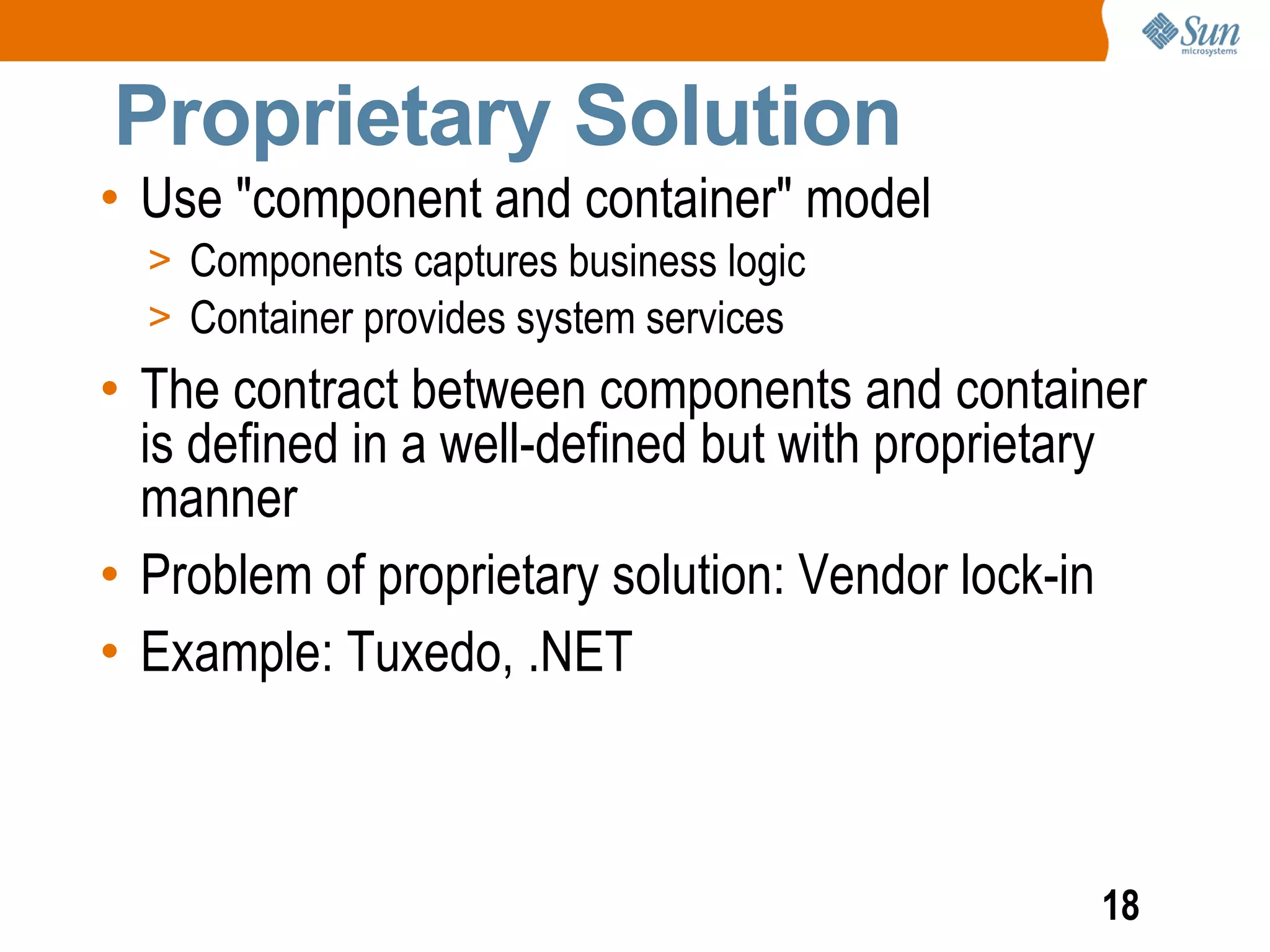 Proprietary Solution
• Use "component and container" model
  > Components captures business logic
  > Container provides system services
• The contract between components and container
  is defined in a well-defined but with proprietary
  manner
• Problem of proprietary solution: Vendor lock-in
• Example: Tuxedo, .NET



                                                18
 