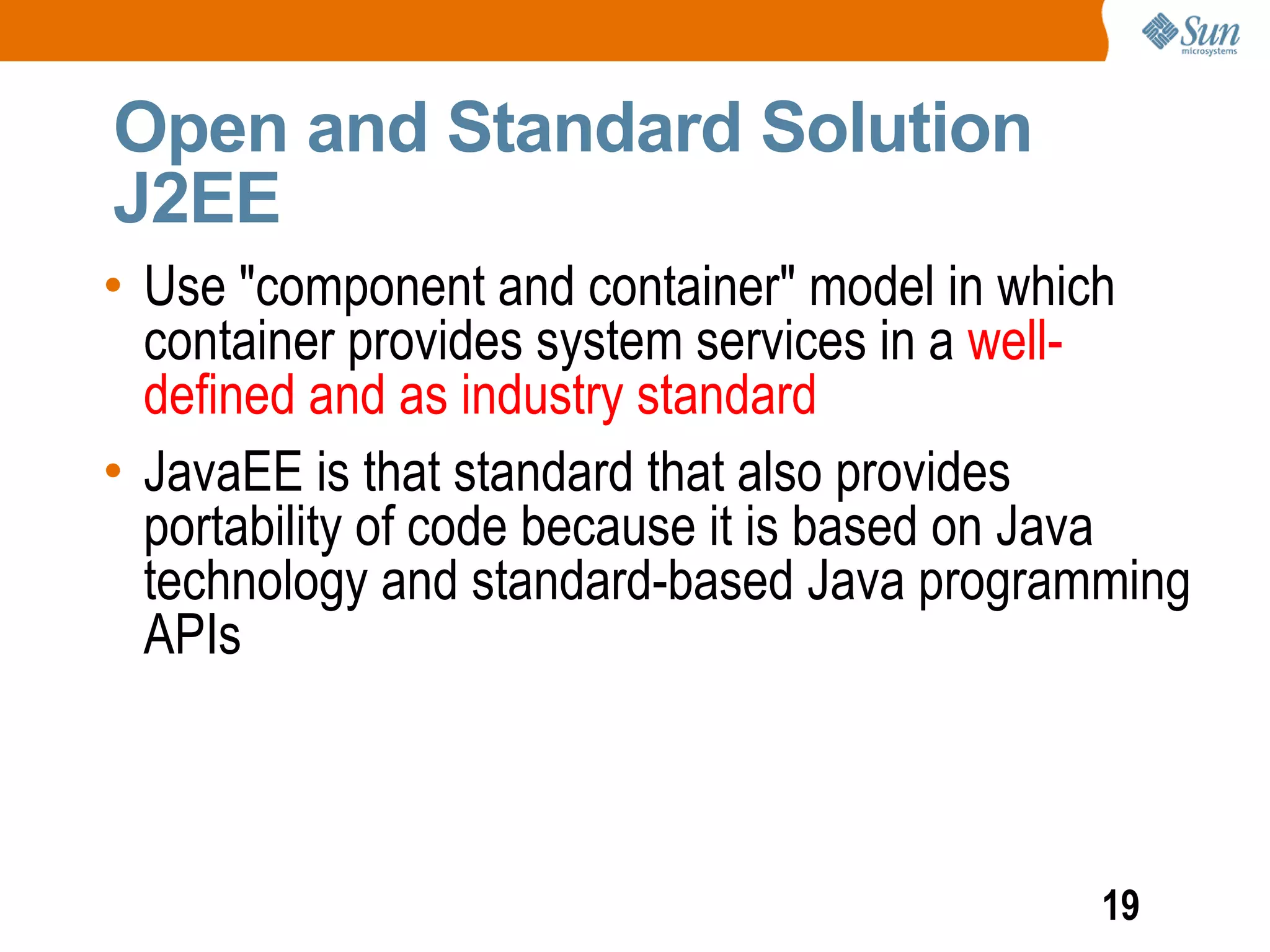 Open and Standard Solution
J2EE
• Use "component and container" model in which
  container provides system services in a well-
  defined and as industry standard
• JavaEE is that standard that also provides
  portability of code because it is based on Java
  technology and standard-based Java programming
  APIs



                                            19
 