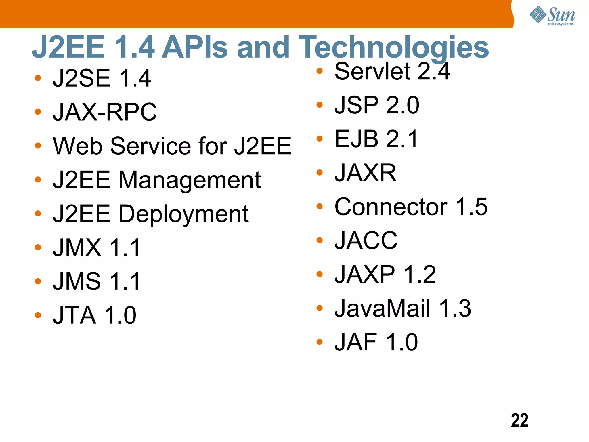 J2EE 1.4 APIs and Technologies
•   J2SE 1.4               •   Servlet 2.4
•   JAX-RPC                •   JSP 2.0
•   Web Service for J2EE   •   EJB 2.1
•   J2EE Management        •   JAXR
•   J2EE Deployment        •   Connector 1.5
•   JMX 1.1                •   JACC
•   JMS 1.1                •   JAXP 1.2
•   JTA 1.0                •   JavaMail 1.3
                           •   JAF 1.0


                                               22
 