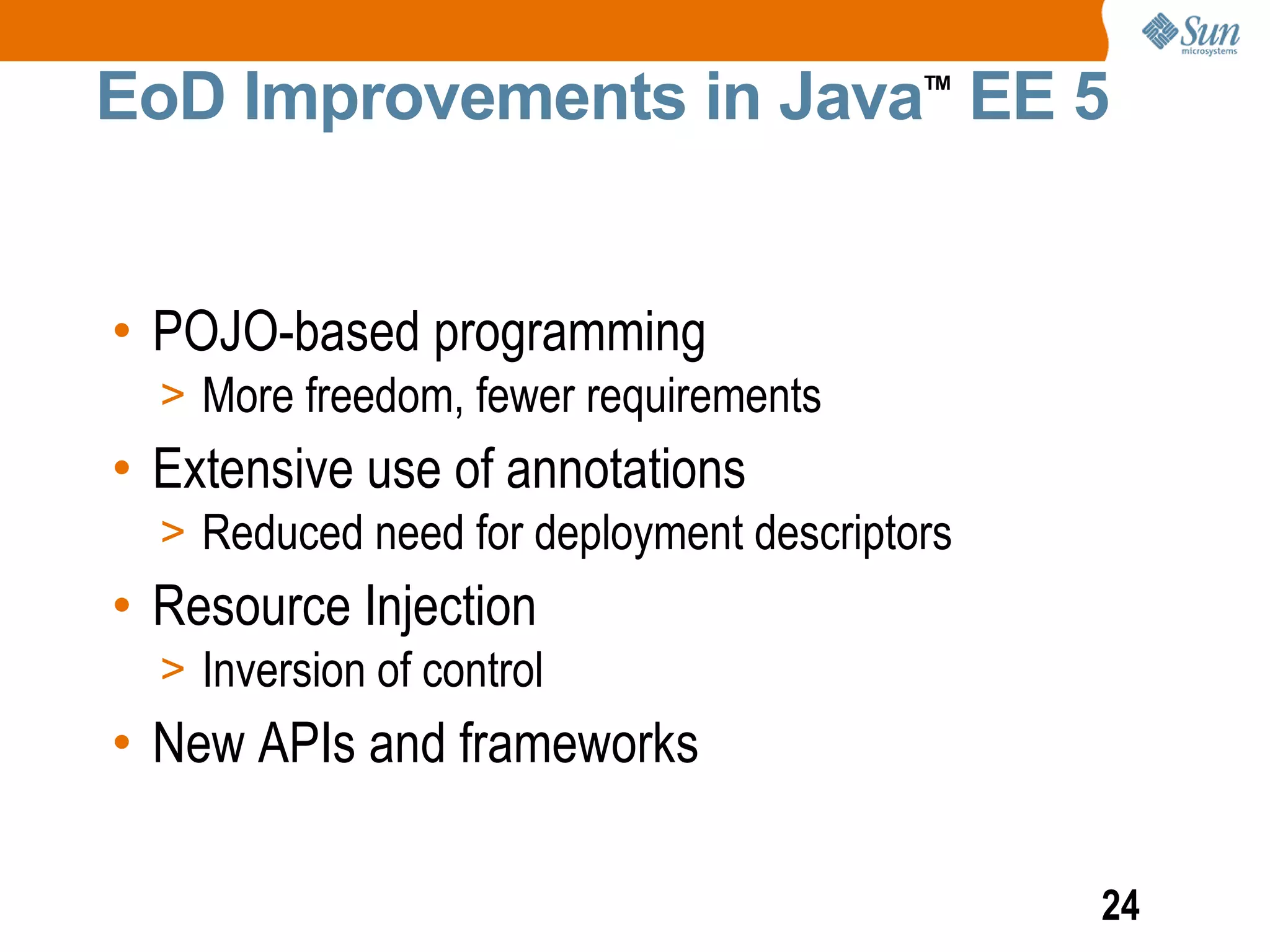EoD Improvements in Java EE 5            TM




• POJO-based programming
  > More freedom, fewer requirements
• Extensive use of annotations
  > Reduced need for deployment descriptors
• Resource Injection
  > Inversion of control
• New APIs and frameworks

                                              24
 