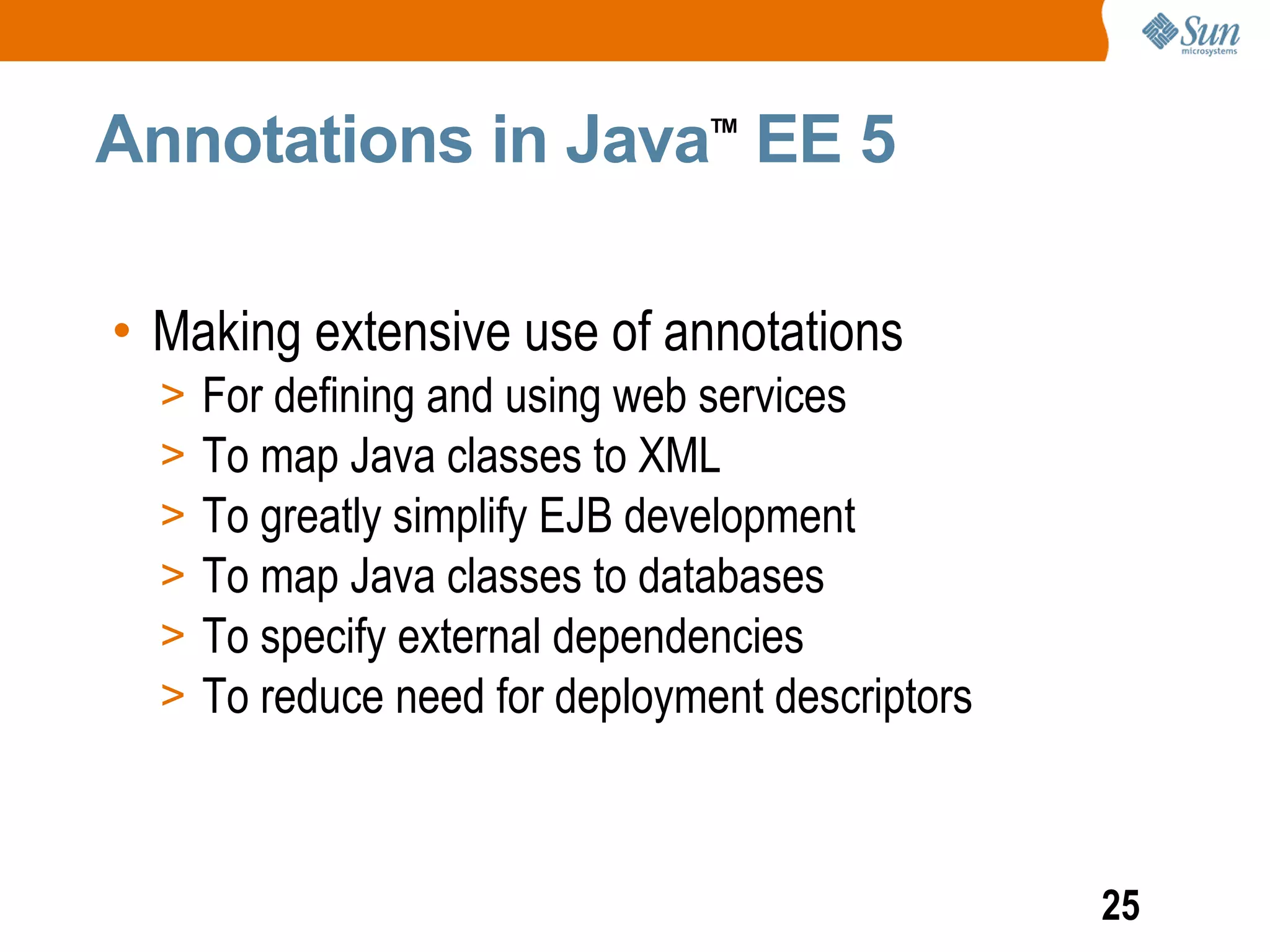 Annotations in Java EE 5         TM




• Making extensive use of annotations
  >   For defining and using web services
  >   To map Java classes to XML
  >   To greatly simplify EJB development
  >   To map Java classes to databases
  >   To specify external dependencies
  >   To reduce need for deployment descriptors



                                                  25
 