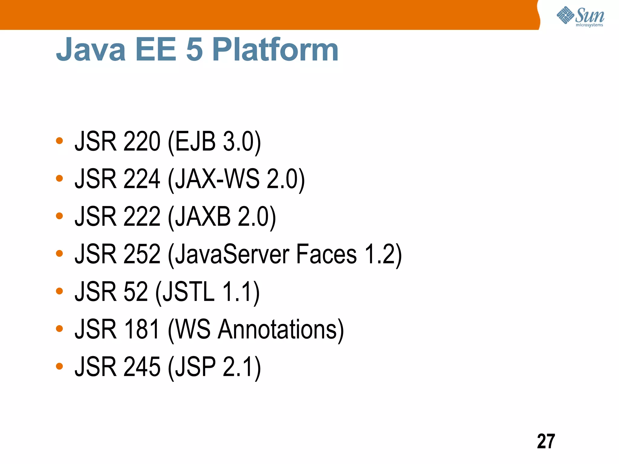 Java EE 5 Platform

•   JSR 220 (EJB 3.0)
•   JSR 224 (JAX-WS 2.0)
•   JSR 222 (JAXB 2.0)
•   JSR 252 (JavaServer Faces 1.2)
•   JSR 52 (JSTL 1.1)
•   JSR 181 (WS Annotations)
•   JSR 245 (JSP 2.1)

                                     27
 
